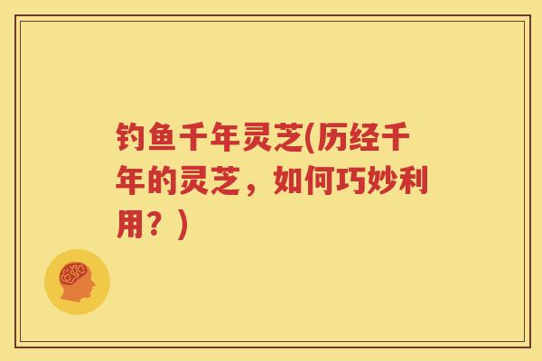 钓鱼千年灵芝(历经千年的灵芝，如何巧妙利用？)