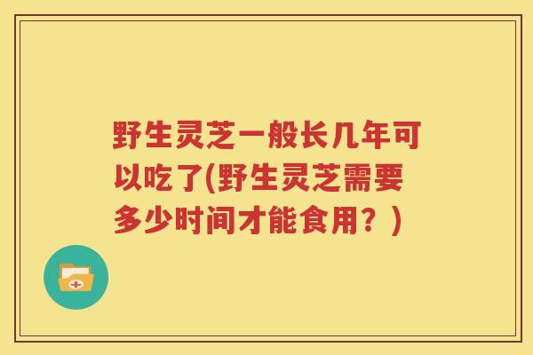 野生灵芝一般长几年可以吃了(野生灵芝需要多少时间才能食用？)