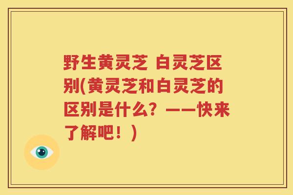 野生黄灵芝 白灵芝区别(黄灵芝和白灵芝的区别是什么？——快来了解吧！)