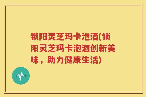 锁阳灵芝玛卡泡酒(锁阳灵芝玛卡泡酒创新美味，助力健康生活)