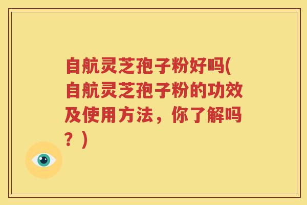 自航灵芝孢子粉好吗(自航灵芝孢子粉的功效及使用方法，你了解吗？)