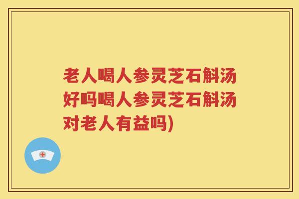 老人喝人参灵芝石斛汤好吗喝人参灵芝石斛汤对老人有益吗)