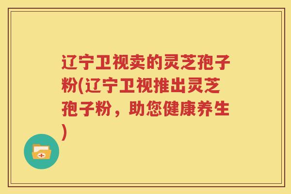 辽宁卫视卖的灵芝孢子粉(辽宁卫视推出灵芝孢子粉，助您健康养生)
