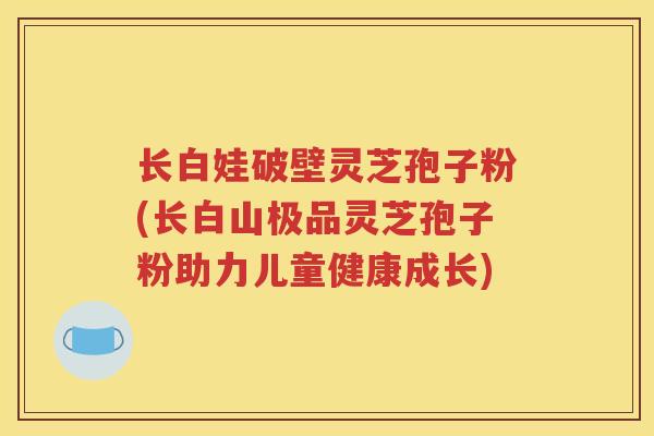 长白娃破壁灵芝孢子粉(长白山极品灵芝孢子粉助力儿童健康成长)
