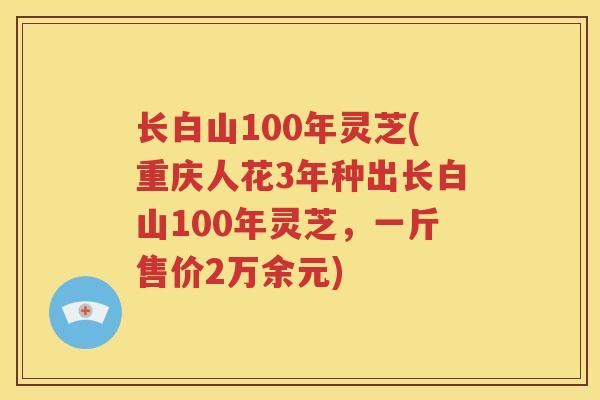 长白山100年灵芝(重庆人花3年种出长白山100年灵芝，一斤售价2万余元)
