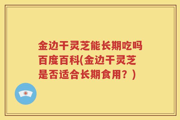 金边干灵芝能长期吃吗百度百科(金边干灵芝是否适合长期食用？)