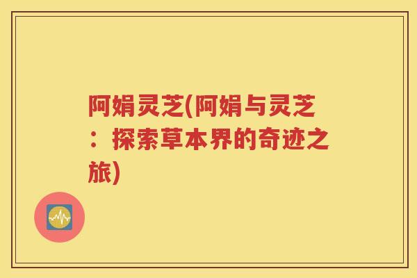 阿娟灵芝(阿娟与灵芝：探索草本界的奇迹之旅)