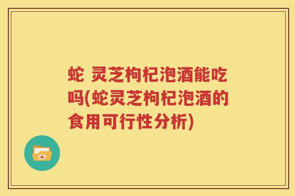 蛇 灵芝枸杞泡酒能吃吗(蛇灵芝枸杞泡酒的食用可行性分析)