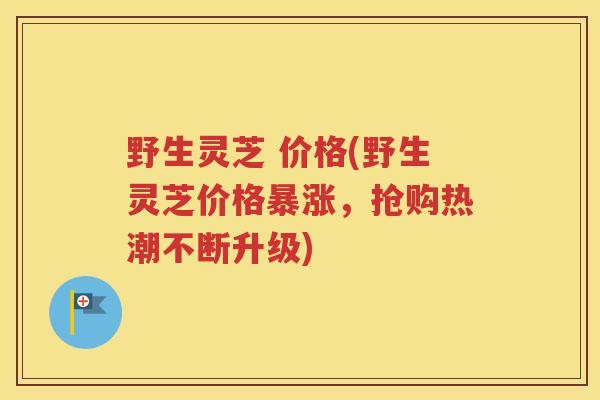 野生灵芝 价格(野生灵芝价格暴涨，抢购热潮不断升级)