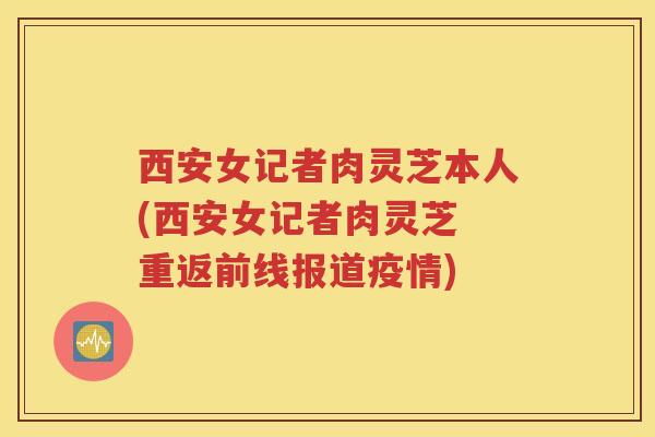 西安女记者肉灵芝本人(西安女记者肉灵芝 重返前线报道疫情)