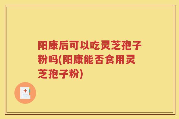 阳康后可以吃灵芝孢子粉吗(阳康能否食用灵芝孢子粉)