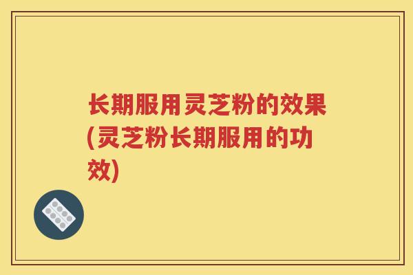 长期服用灵芝粉的效果(灵芝粉长期服用的功效)