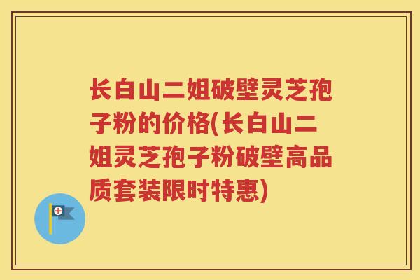 长白山二姐破壁灵芝孢子粉的价格(长白山二姐灵芝孢子粉破壁高品质套装限时特惠)