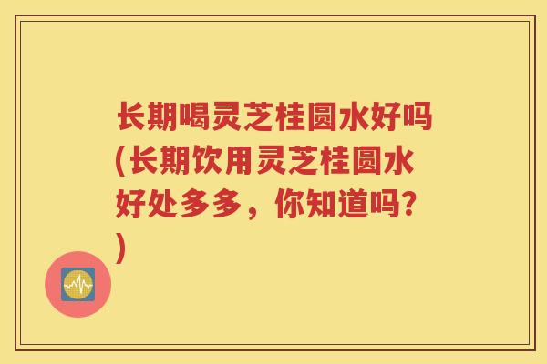 长期喝灵芝桂圆水好吗(长期饮用灵芝桂圆水好处多多，你知道吗？)