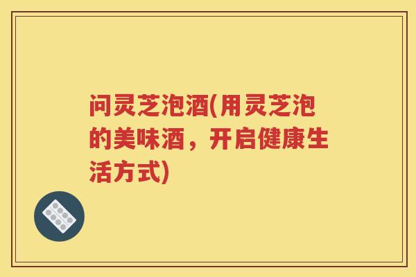 问灵芝泡酒(用灵芝泡的美味酒，开启健康生活方式)
