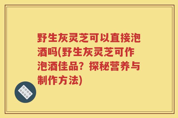 野生灰灵芝可以直接泡酒吗(野生灰灵芝可作泡酒佳品？探秘营养与制作方法)