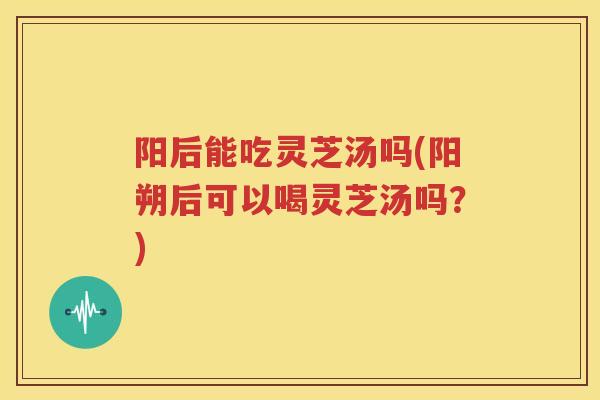 阳后能吃灵芝汤吗(阳朔后可以喝灵芝汤吗？)