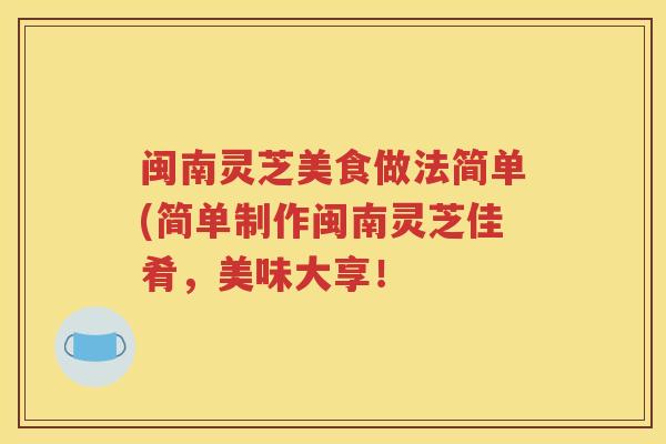 闽南灵芝美食做法简单(简单制作闽南灵芝佳肴，美味大享！