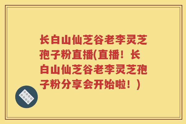 长白山仙芝谷老李灵芝孢子粉直播(直播！长白山仙芝谷老李灵芝孢子粉分享会开始啦！)