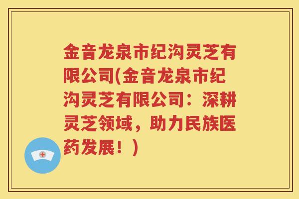 金音龙泉市纪沟灵芝有限公司(金音龙泉市纪沟灵芝有限公司：深耕灵芝领域，助力民族医药发展！)