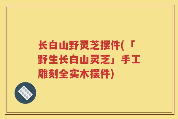 长白山野灵芝摆件(「野生长白山灵芝」手工雕刻全实木摆件)