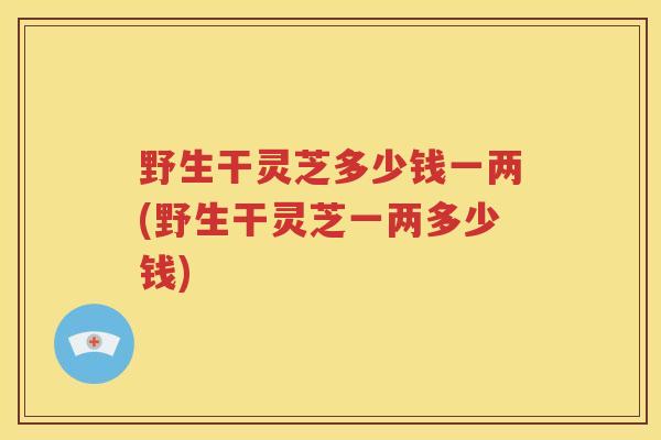 野生干灵芝多少钱一两(野生干灵芝一两多少钱)