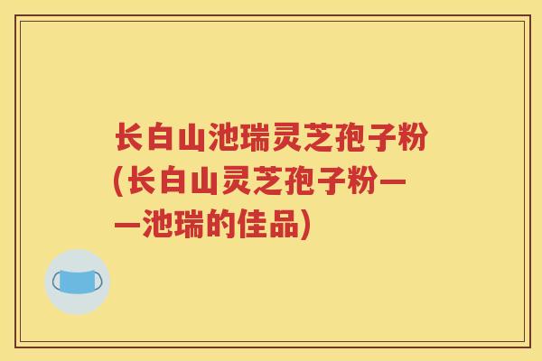 长白山池瑞灵芝孢子粉(长白山灵芝孢子粉——池瑞的佳品)