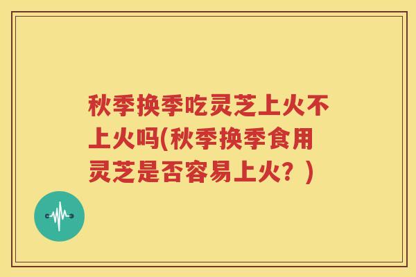 秋季换季吃灵芝上火不上火吗(秋季换季食用灵芝是否容易上火？)