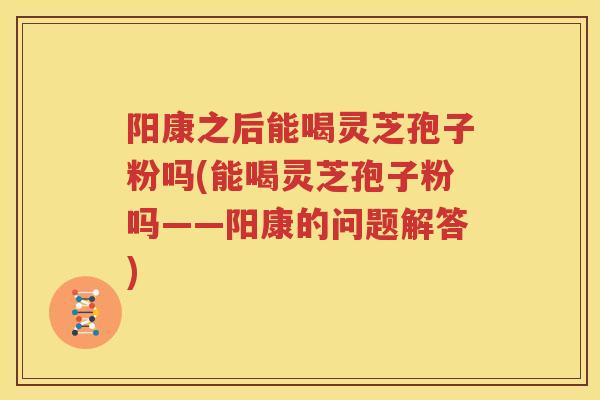 阳康之后能喝灵芝孢子粉吗(能喝灵芝孢子粉吗——阳康的问题解答)