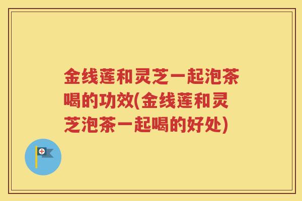 金线莲和灵芝一起泡茶喝的功效(金线莲和灵芝泡茶一起喝的好处)