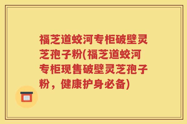 福芝道蛟河专柜破壁灵芝孢子粉(福芝道蛟河专柜现售破壁灵芝孢子粉，健康护身必备)