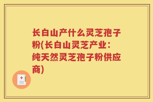 长白山产什么灵芝孢子粉(长白山灵芝产业：纯天然灵芝孢子粉供应商)