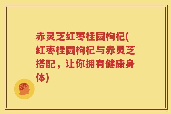 赤灵芝红枣桂圆枸杞(红枣桂圆枸杞与赤灵芝搭配，让你拥有健康身体)