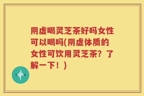 阴虚喝灵芝茶好吗女性可以喝吗(阴虚体质的女性可饮用灵芝茶？了解一下！)