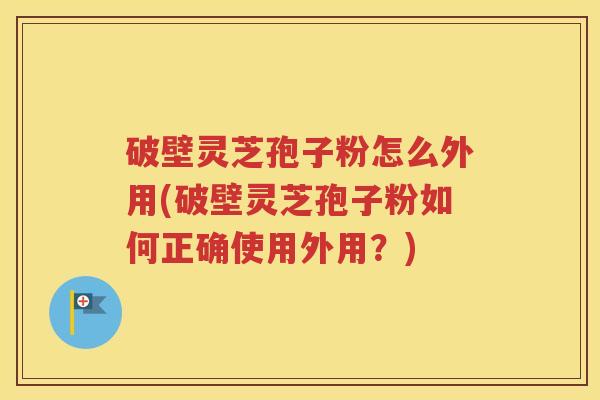 破壁灵芝孢子粉怎么外用(破壁灵芝孢子粉如何正确使用外用？)
