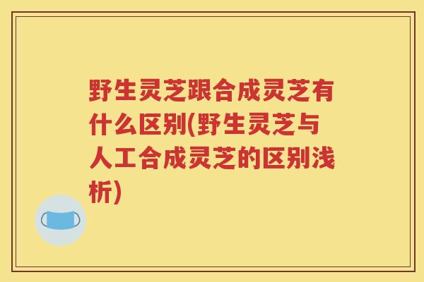 野生灵芝跟合成灵芝有什么区别(野生灵芝与人工合成灵芝的区别浅析)