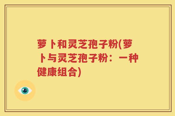 萝卜和灵芝孢子粉(萝卜与灵芝孢子粉：一种健康组合)