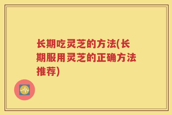 长期吃灵芝的方法(长期服用灵芝的正确方法推荐)