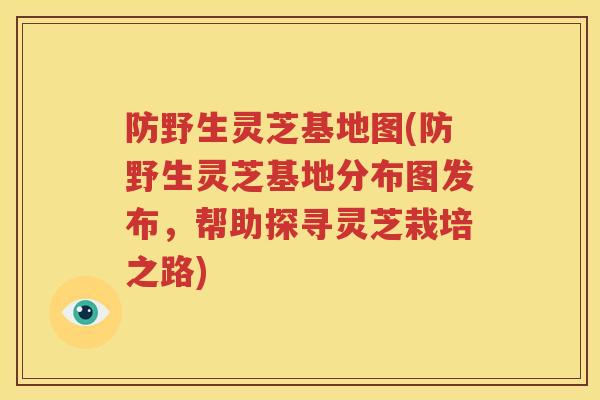 防野生灵芝基地图(防野生灵芝基地分布图发布，帮助探寻灵芝栽培之路)