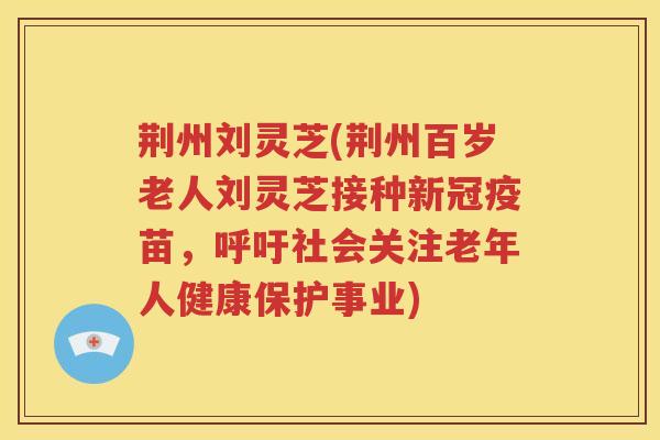 荆州刘灵芝(荆州百岁老人刘灵芝接种新冠疫苗，呼吁社会关注老年人健康保护事业)