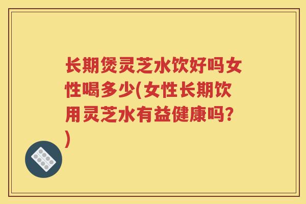 长期煲灵芝水饮好吗女性喝多少(女性长期饮用灵芝水有益健康吗？)
