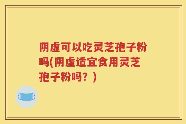 阴虚可以吃灵芝孢子粉吗(阴虚适宜食用灵芝孢子粉吗？)