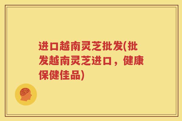 进口越南灵芝批发(批发越南灵芝进口，健康保健佳品)