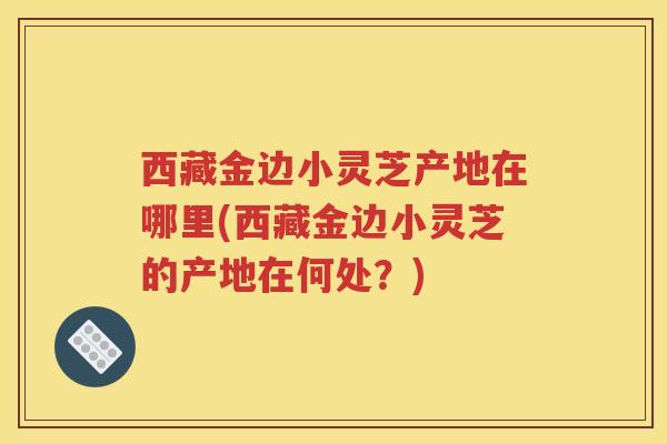西藏金边小灵芝产地在哪里(西藏金边小灵芝的产地在何处？)