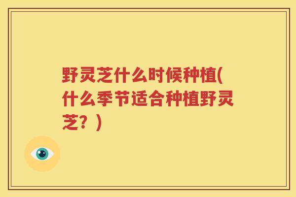 野灵芝什么时候种植(什么季节适合种植野灵芝？)