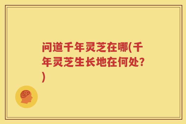 问道千年灵芝在哪(千年灵芝生长地在何处？)