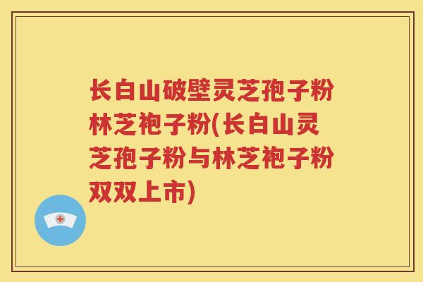 长白山破壁灵芝孢子粉林芝袍子粉(长白山灵芝孢子粉与林芝袍子粉双双上市)
