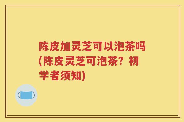 陈皮加灵芝可以泡茶吗(陈皮灵芝可泡茶？初学者须知)