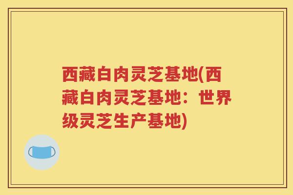 西藏白肉灵芝基地(西藏白肉灵芝基地：世界级灵芝生产基地)