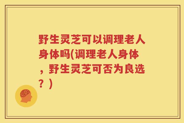 野生灵芝可以调理老人身体吗(调理老人身体，野生灵芝可否为良选？)